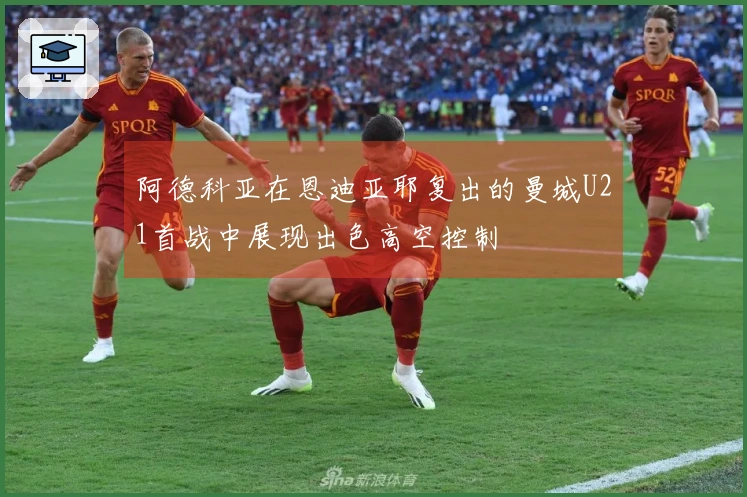 阿德科亚在恩迪亚耶复出的曼城U21首战中展现出色高空控制