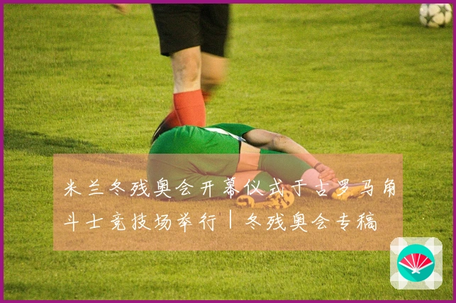 米兰冬残奥会开幕仪式于古罗马角斗士竞技场举行｜冬残奥会专稿