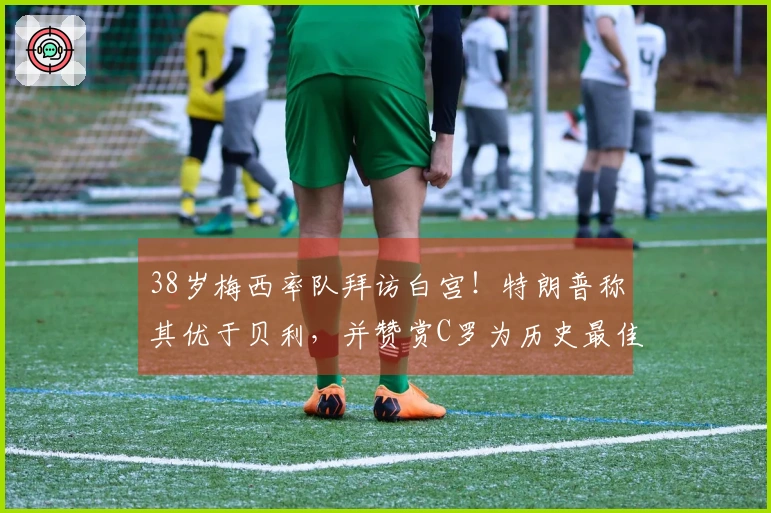 38岁梅西率队拜访白宫！特朗普称其优于贝利，并赞赏C罗为历史最佳