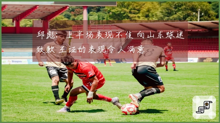 邱彪：上半场表现不佳 向山东球迷致歉 王证的表现令人满意