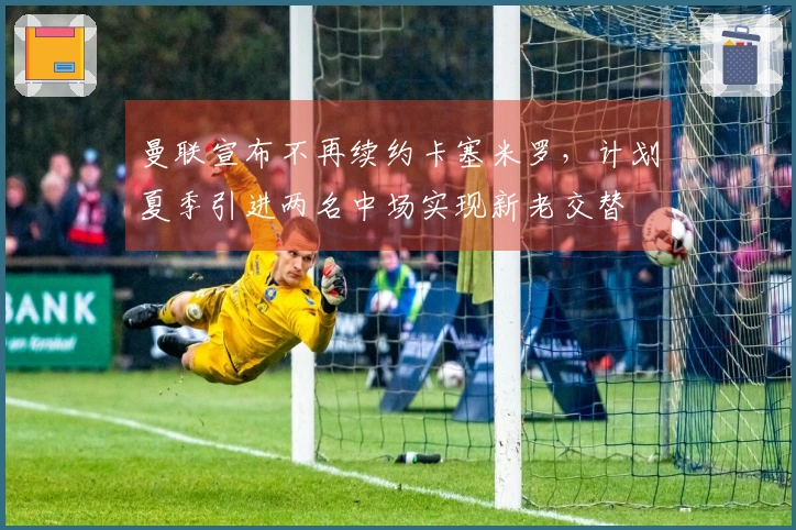 曼联宣布不再续约卡塞米罗，计划夏季引进两名中场实现新老交替