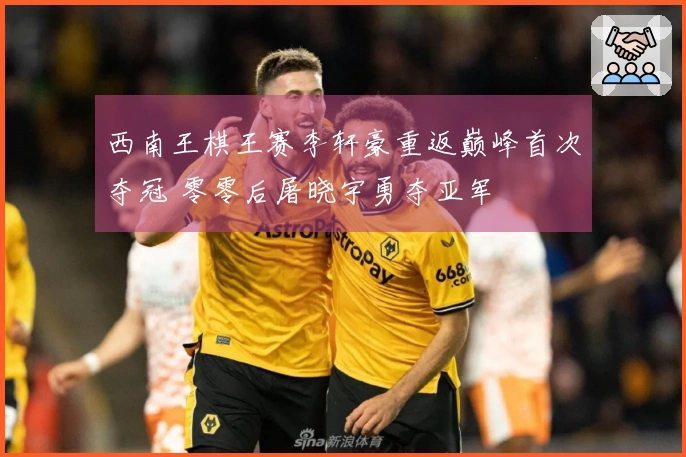 西南王棋王赛李轩豪重返巅峰首次夺冠 零零后屠晓宇勇夺亚军