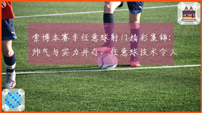 索博本赛季任意球射门精彩集锦：帅气与实力并存，任意球技术令人惊叹