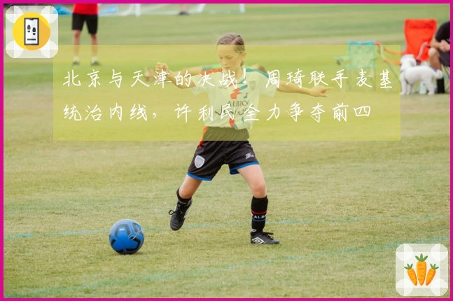 北京与天津的决战！周琦联手麦基统治内线，许利民全力争夺前四