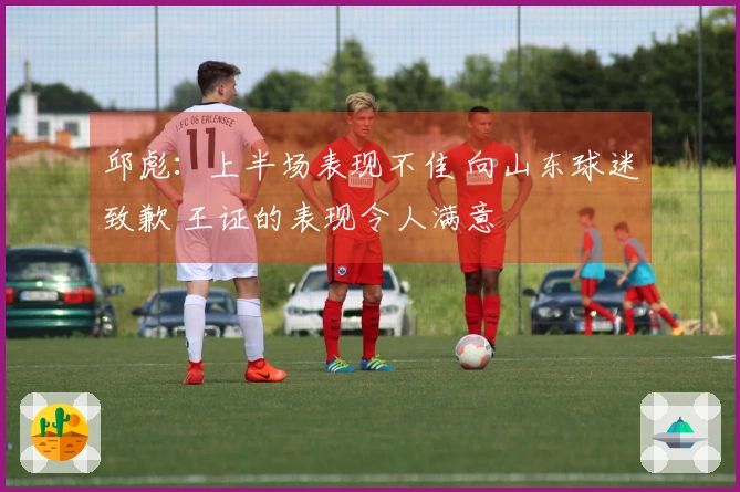 邱彪：上半场表现不佳 向山东球迷致歉 王证的表现令人满意