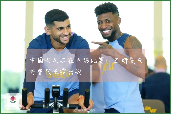 中国女足志在六场比赛，王妍雯或将替代王霜出战