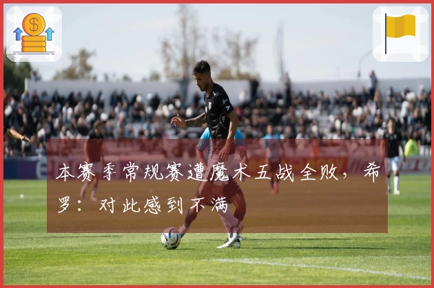 本赛季常规赛遭魔术五战全败，希罗：对此感到不满