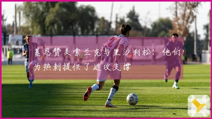 基恩赞美索兰克与里沙利松：他们为热刺提供了进攻支撑