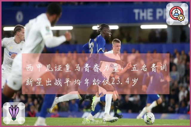 西甲见证皇马青春力量，五名青训新星出战平均年龄仅23.4岁