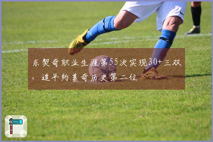 东契奇职业生涯第55次实现30+三双，追平约基奇历史第二位