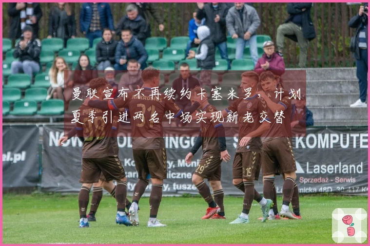 曼联宣布不再续约卡塞米罗，计划夏季引进两名中场实现新老交替